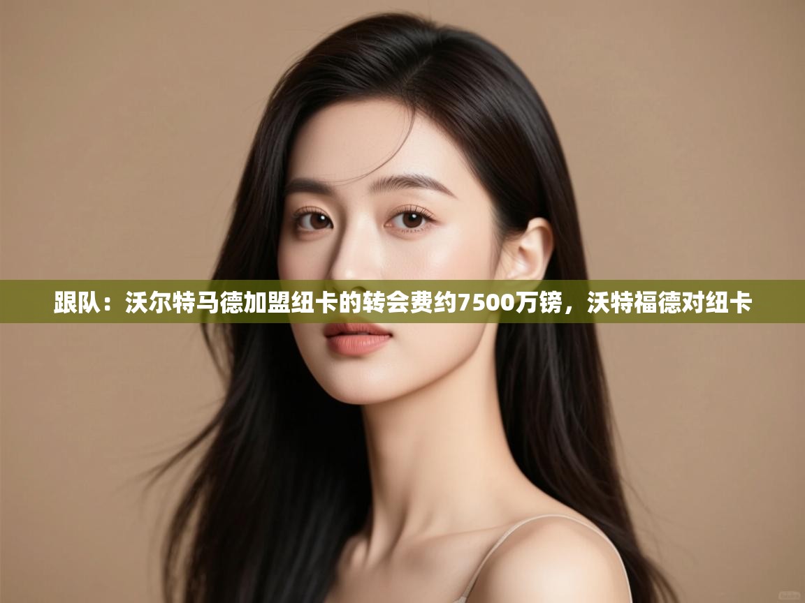 蓝鲸体育直播-跟队：沃尔特马德加盟纽卡的转会费约7500万镑，沃特福德对纽卡  第1张