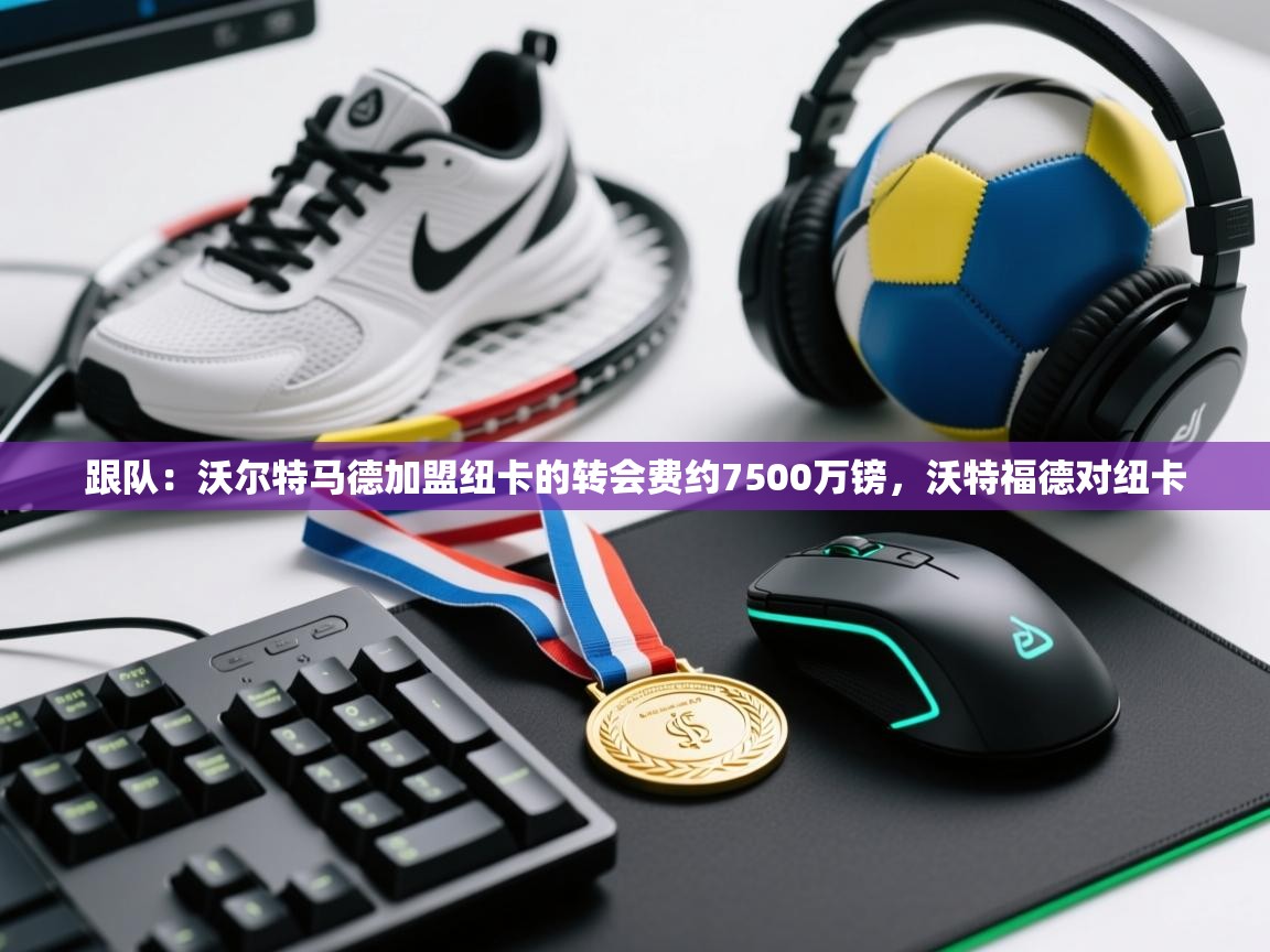 蓝鲸体育直播-跟队：沃尔特马德加盟纽卡的转会费约7500万镑，沃特福德对纽卡  第2张