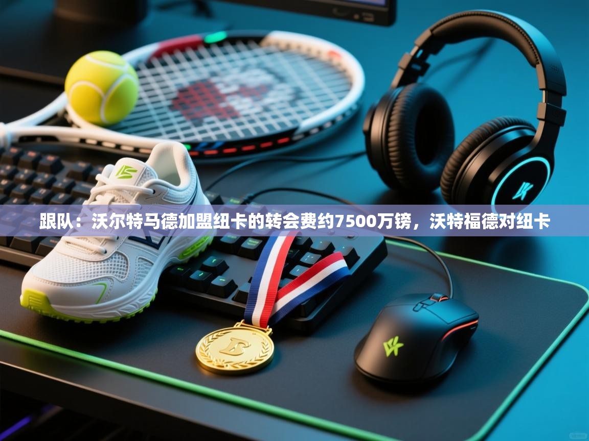 蓝鲸体育直播-跟队：沃尔特马德加盟纽卡的转会费约7500万镑，沃特福德对纽卡  第3张