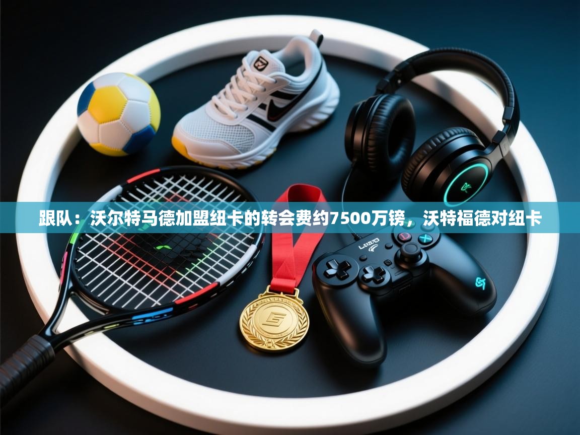 蓝鲸体育直播-跟队：沃尔特马德加盟纽卡的转会费约7500万镑，沃特福德对纽卡  第4张