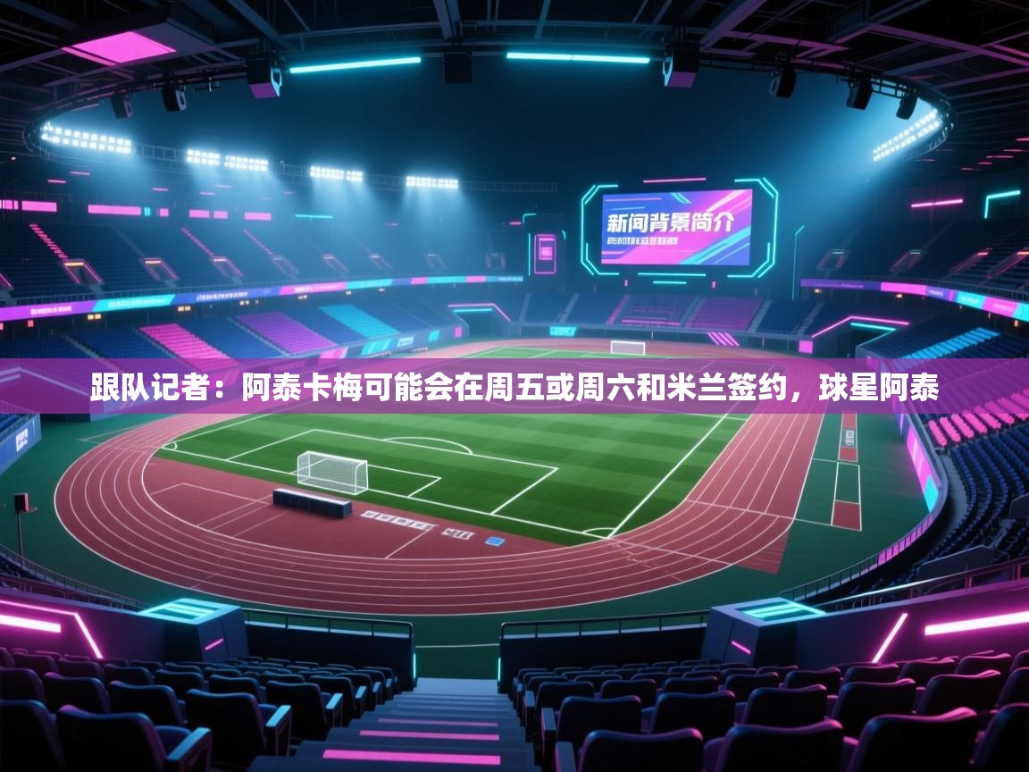 鲸蓝体育-跟队记者：阿泰卡梅可能会在周五或周六和米兰签约，球星阿泰  第3张