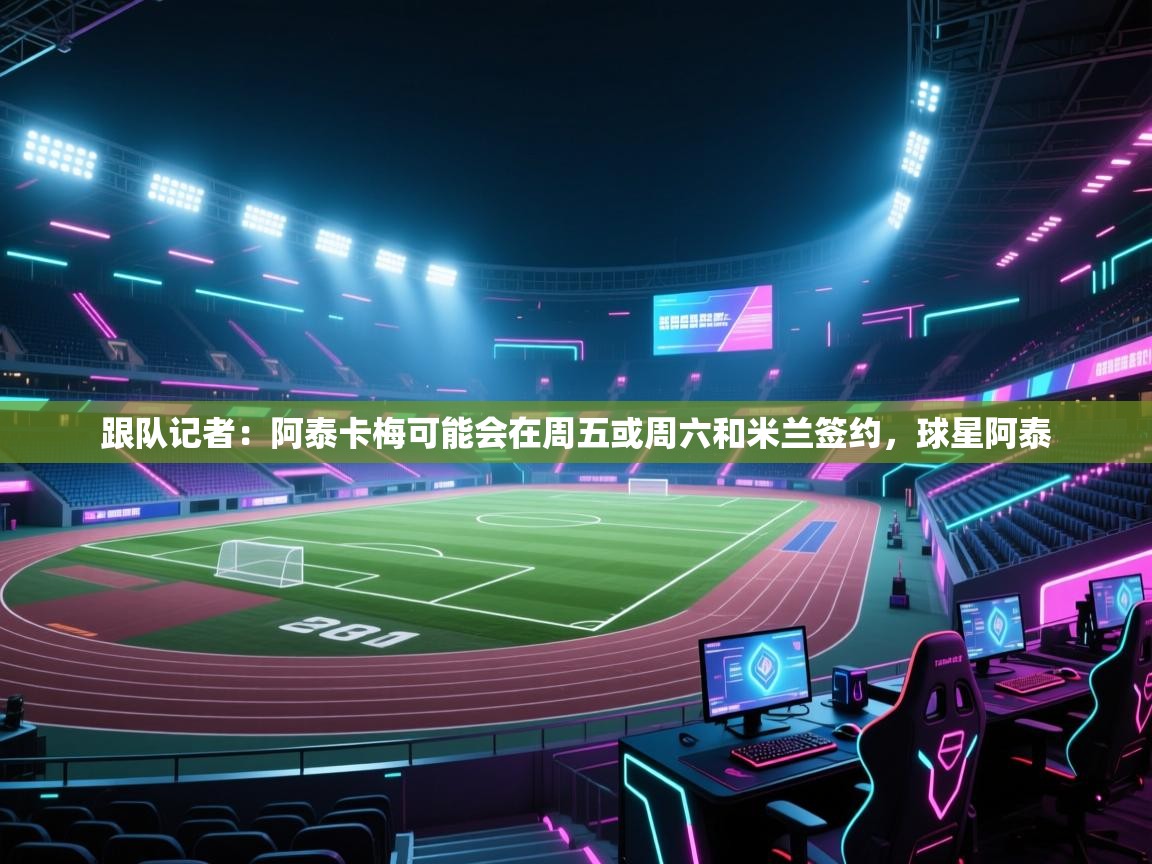 鲸蓝体育-跟队记者：阿泰卡梅可能会在周五或周六和米兰签约，球星阿泰  第4张